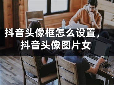 抖音头像框怎么设置，抖音头像图片女