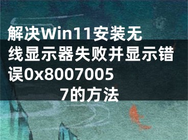 解决Win11安装无线显示器失败并显示错误0x80070057的方法