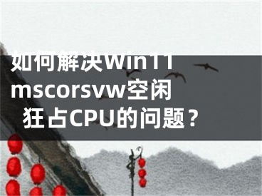 如何解决Win11 mscorsvw空闲狂占CPU的问题？