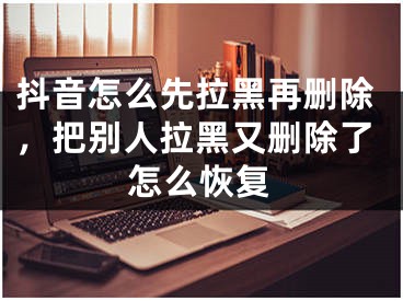 抖音怎么先拉黑再删除，把别人拉黑又删除了怎么恢复