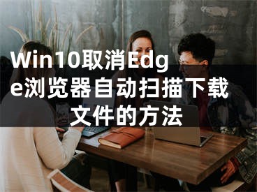 Win10取消Edge浏览器自动扫描下载文件的方法