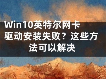 Win10英特尔网卡驱动安装失败？这些方法可以解决