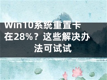 Win10系统重置卡在28%？这些解决办法可试试