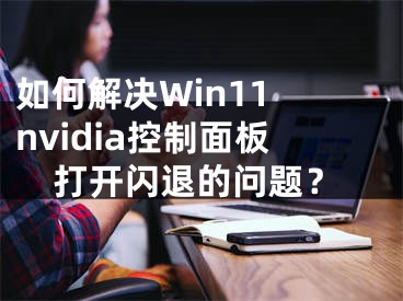如何解决Win11 nvidia控制面板打开闪退的问题？