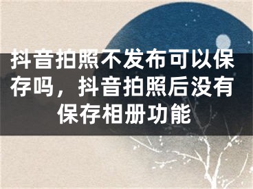 抖音拍照不发布可以保存吗，抖音拍照后没有保存相册功能