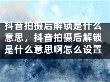 抖音拍摄后解锁是什么意思，抖音拍摄后解锁是什么意思啊怎么设置