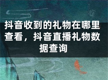 抖音收到的礼物在哪里查看，抖音直播礼物数据查询