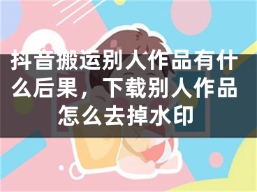 抖音搬运别人作品有什么后果，下载别人作品怎么去掉水印