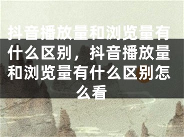 抖音播放量和浏览量有什么区别，抖音播放量和浏览量有什么区别怎么看