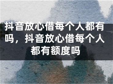 抖音放心借每个人都有吗，抖音放心借每个人都有额度吗