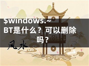 $windows.~BT是什么？可以删除吗？