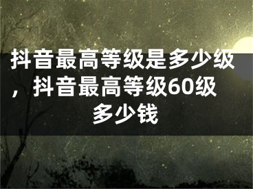抖音最高等级是多少级，抖音最高等级60级多少钱