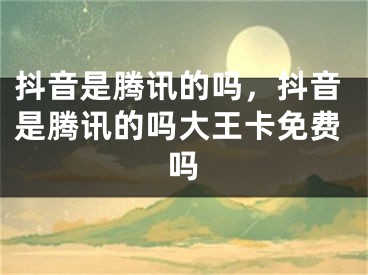 抖音是腾讯的吗，抖音是腾讯的吗大王卡免费吗