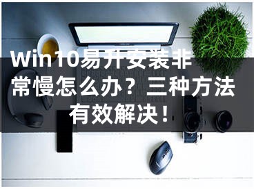 Win10易升安装非常慢怎么办？三种方法有效解决！