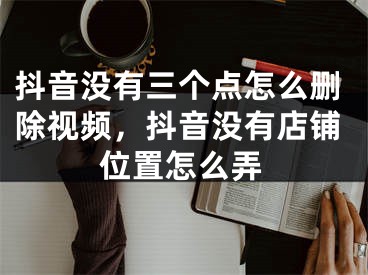 抖音没有三个点怎么删除视频，抖音没有店铺位置怎么弄