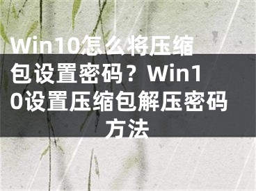 Win10怎么将压缩包设置密码？Win10设置压缩包解压密码方法