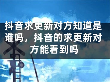 抖音求更新对方知道是谁吗，抖音的求更新对方能看到吗