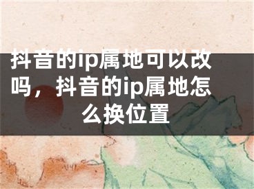 抖音的ip属地可以改吗，抖音的ip属地怎么换位置