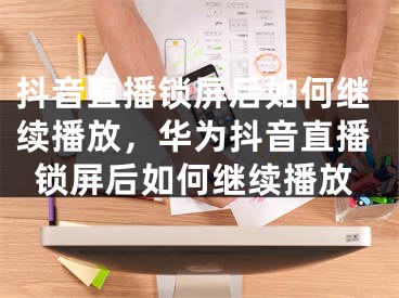 抖音直播锁屏后如何继续播放，华为抖音直播锁屏后如何继续播放