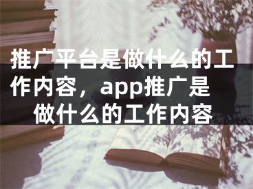 推广平台是做什么的工作内容，app推广是做什么的工作内容