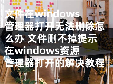 文件在windows管理器打开无法删除怎么办 文件删不掉提示在windows资源管理器打开的解决教程