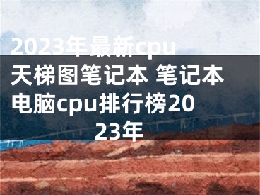 2023年最新cpu天梯图笔记本 笔记本电脑cpu排行榜2023年