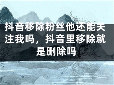 抖音移除粉丝他还能关注我吗，抖音里移除就是删除吗