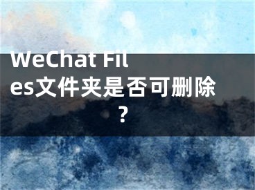 WeChat Files文件夹是否可删除？