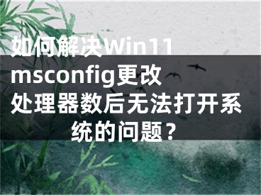 如何解决Win11 msconfig更改处理器数后无法打开系统的问题？