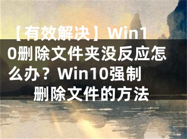 【有效解决】Win10删除文件夹没反应怎么办？Win10强制删除文件的方法