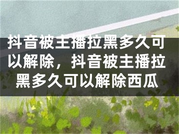 抖音被主播拉黑多久可以解除，抖音被主播拉黑多久可以解除西瓜