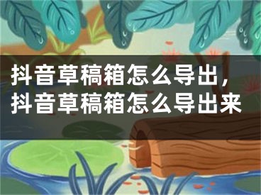 抖音草稿箱怎么导出，抖音草稿箱怎么导出来