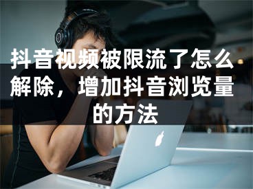 抖音视频被限流了怎么解除，增加抖音浏览量的方法