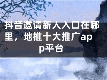 抖音邀请新人入口在哪里，地推十大推广app平台