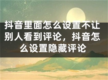 抖音里面怎么设置不让别人看到评论，抖音怎么设置隐藏评论