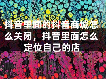 抖音里面的抖音商城怎么关闭，抖音里面怎么定位自己的店