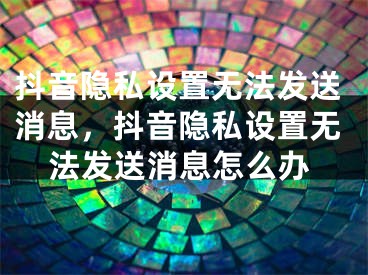 抖音隐私设置无法发送消息，抖音隐私设置无法发送消息怎么办