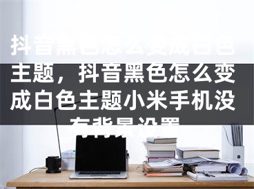 抖音黑色怎么变成白色主题，抖音黑色怎么变成白色主题小米手机没有背景设置