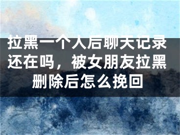 拉黑一个人后聊天记录还在吗，被女朋友拉黑删除后怎么挽回