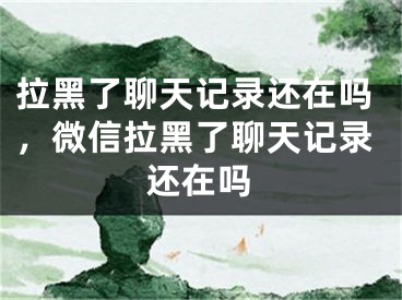 拉黑了聊天记录还在吗，微信拉黑了聊天记录还在吗