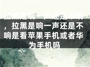 拉黑是响一声还是不响，拉黑是响一声还是不响是看苹果手机或者华为手机吗