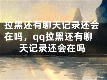 拉黑还有聊天记录还会在吗，qq拉黑还有聊天记录还会在吗