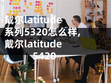 戴尔latitude系列5320怎么样,戴尔latitude 5420