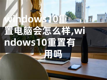 windows10重置电脑会怎么样,windows10重置有用吗