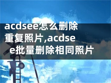 acdsee怎么删除重复照片,acdsee批量删除相同照片