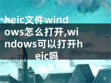 heic文件windows怎么打开,windows可以打开heic吗