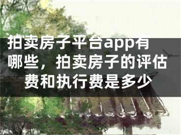 拍卖房子平台app有哪些，拍卖房子的评估费和执行费是多少