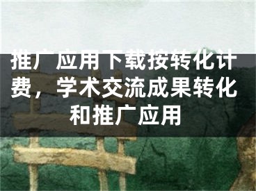 推广应用下载按转化计费，学术交流成果转化和推广应用