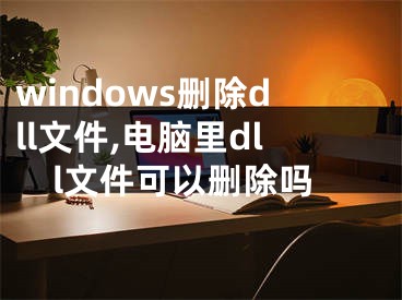 windows删除dll文件,电脑里dll文件可以删除吗