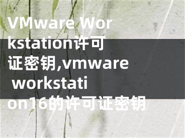 VMware Workstation许可证密钥,vmware workstation16的许可证密钥